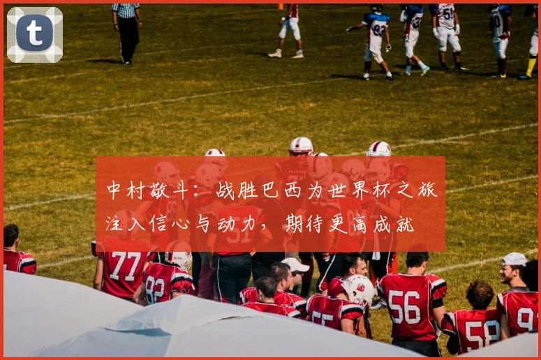 中村敬斗：战胜巴西为世界杯之旅注入信心与动力，期待更高成就