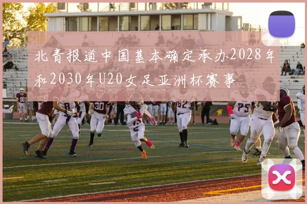 北青报道中国基本确定承办2028年和2030年U20女足亚洲杯赛事