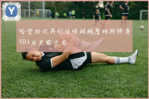 哈登助攻再创佳绩超越詹姆斯跻身NBA历史前十名