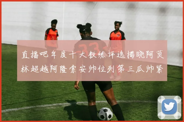 直播吧年度十大教练评选揭晓阿莫林超越阿隆索安帅位列第三瓜帅紧随其后