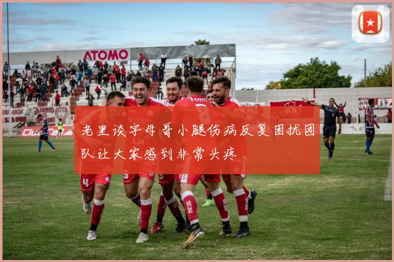 老里谈字母哥小腿伤病反复困扰团队让大家感到非常头疼
