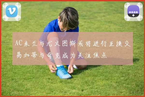 AC米兰与尤文图斯或将进行互换交易加蒂与奇克成为关注焦点