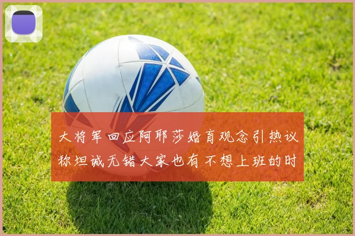 大将军回应阿耶莎婚育观念引热议称坦诚无错大家也有不想上班的时候