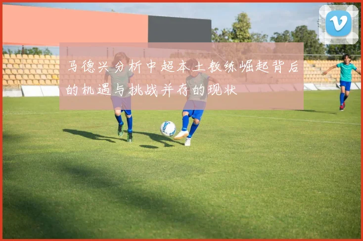 马德兴分析中超本土教练崛起背后的机遇与挑战并存的现状