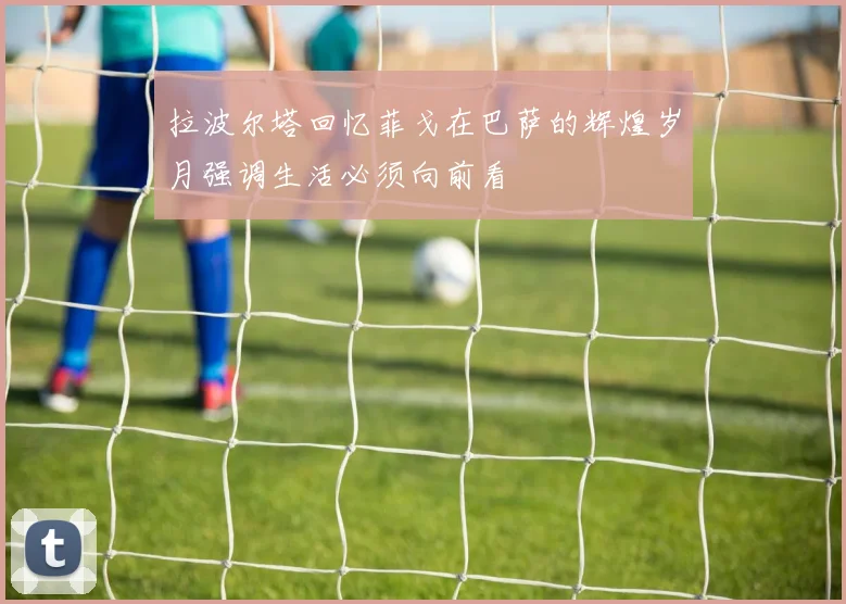 拉波尔塔回忆菲戈在巴萨的辉煌岁月强调生活必须向前看