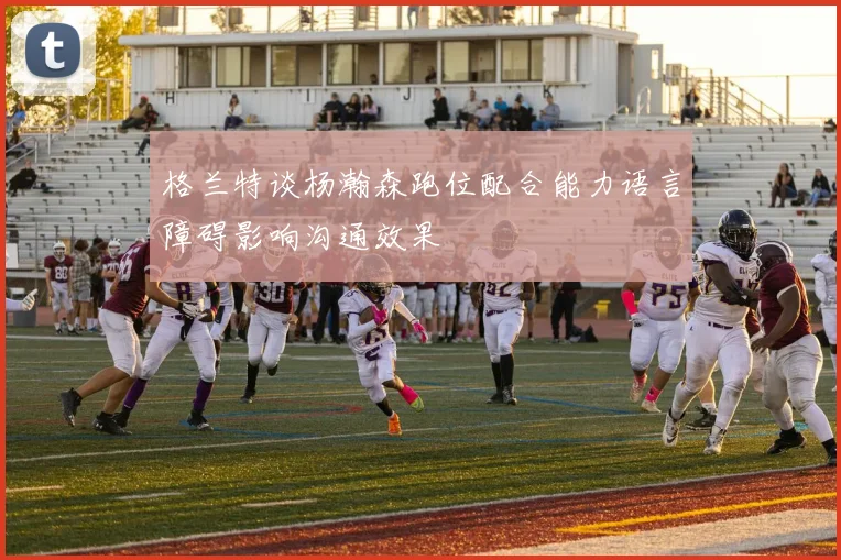 格兰特谈杨瀚森跑位配合能力语言障碍影响沟通效果
