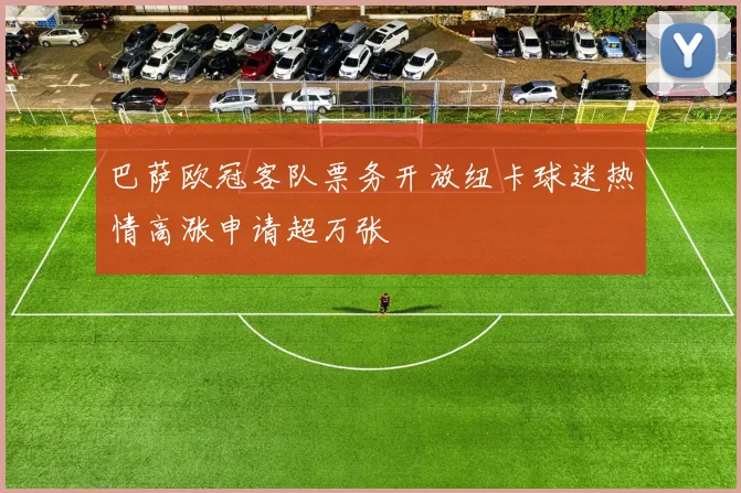 巴萨欧冠客队票务开放纽卡球迷热情高涨申请超万张