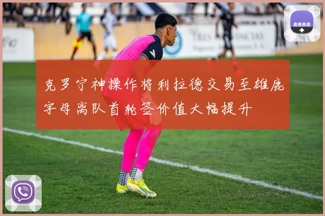 克罗宁神操作将利拉德交易至雄鹿字母离队首轮签价值大幅提升