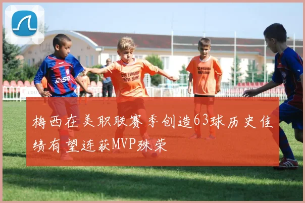 梅西在美职联赛季创造63球历史佳绩有望连获MVP殊荣
