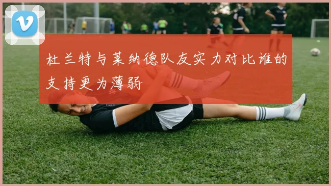 杜兰特与莱纳德队友实力对比谁的支持更为薄弱