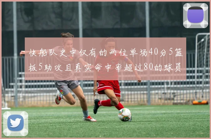 快船队史中仅有的两位单场40分5篮板5助攻且真实命中率超过80的球员揭秘