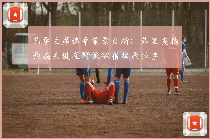巴萨主席选举前景分析：弗里克梅西成关键在野派欲借梅西拉票