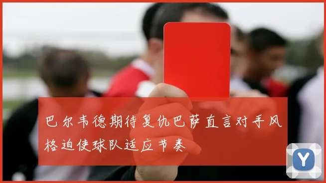 巴尔韦德期待复仇巴萨直言对手风格迫使球队适应节奏
