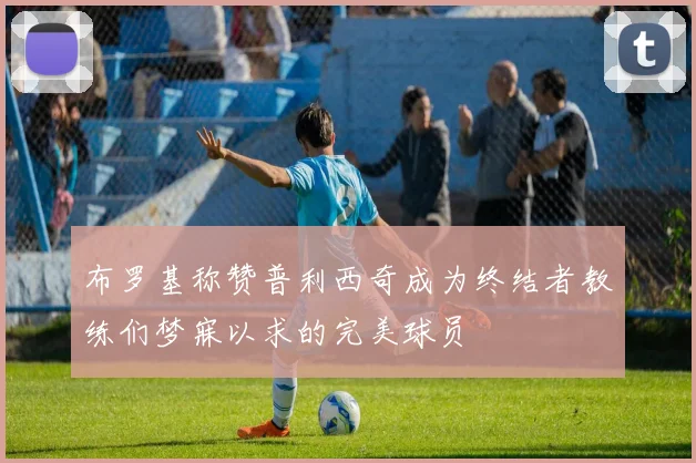 布罗基称赞普利西奇成为终结者教练们梦寐以求的完美球员