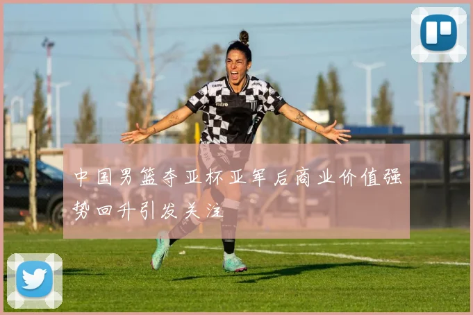 中国男篮夺亚杯亚军后商业价值强势回升引发关注