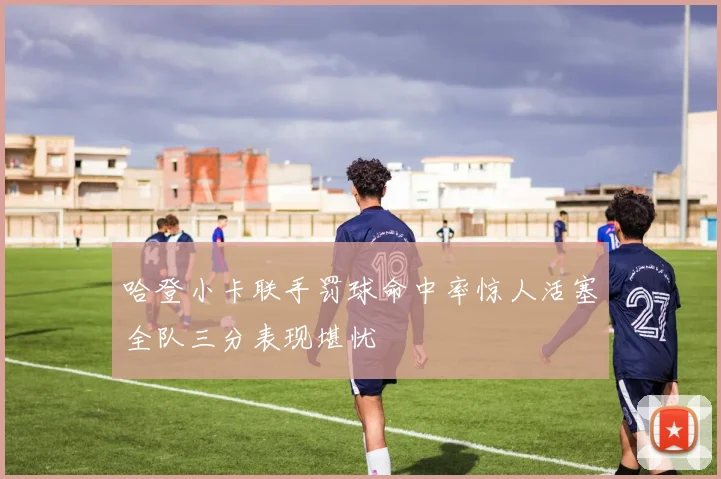 哈登小卡联手罚球命中率惊人活塞全队三分表现堪忧
