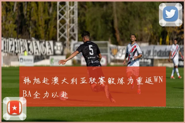 韩旭赴澳大利亚联赛锻炼为重返WNBA全力以赴