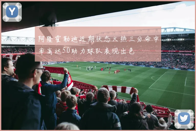 阿隆霍勒迪近期状态火热三分命中率高达50助力球队表现出色