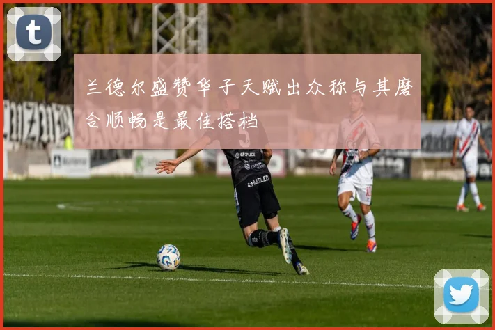 兰德尔盛赞华子天赋出众称与其磨合顺畅是最佳搭档
