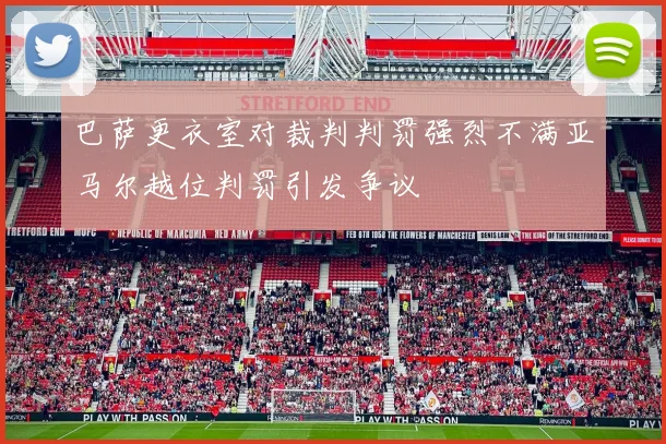 巴萨更衣室对裁判判罚强烈不满亚马尔越位判罚引发争议