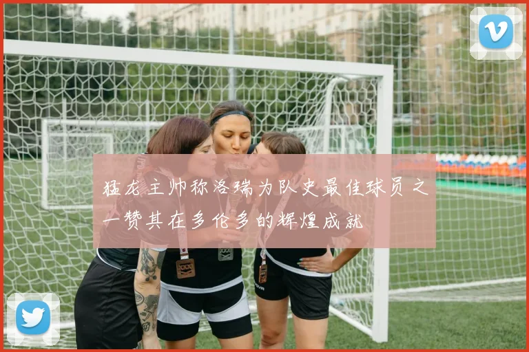 猛龙主帅称洛瑞为队史最佳球员之一赞其在多伦多的辉煌成就