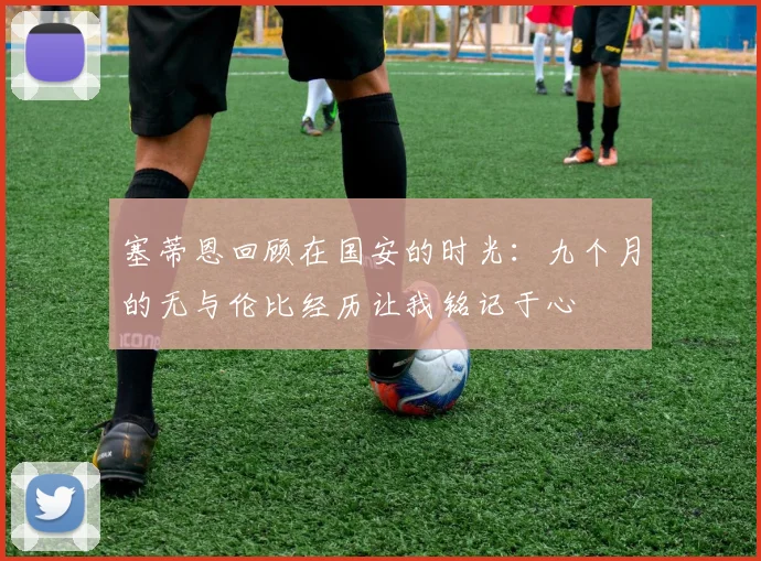 塞蒂恩回顾在国安的时光：九个月的无与伦比经历让我铭记于心