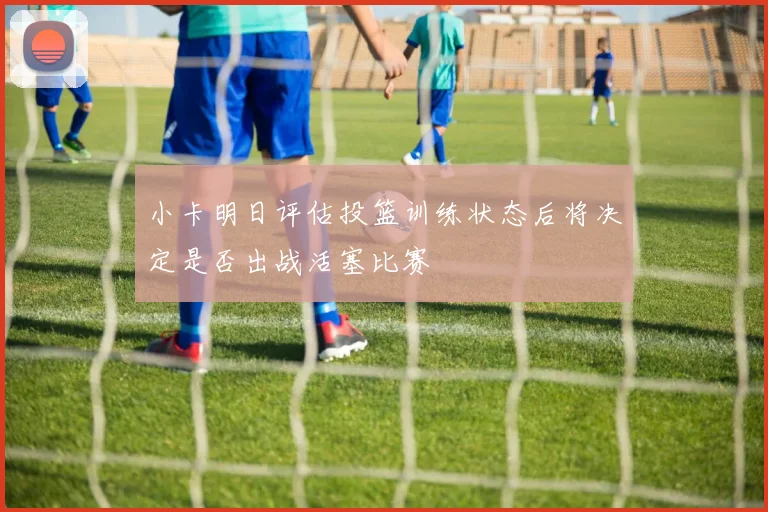小卡明日评估投篮训练状态后将决定是否出战活塞比赛