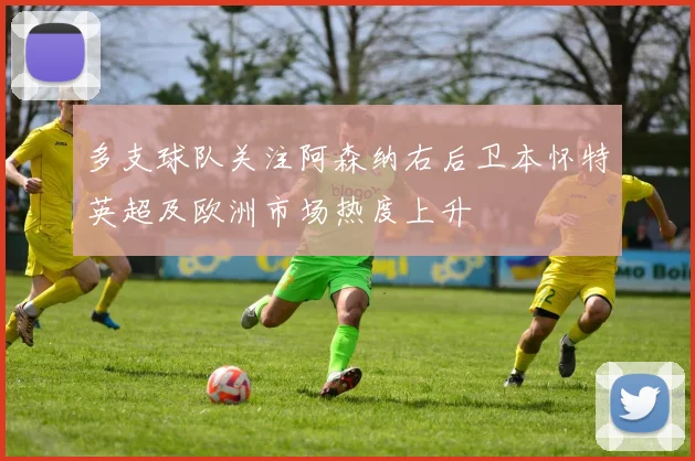 多支球队关注阿森纳右后卫本怀特英超及欧洲市场热度上升