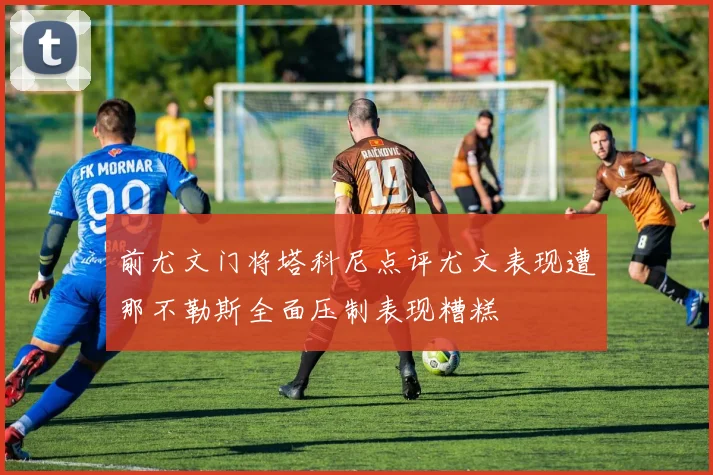 前尤文门将塔科尼点评尤文表现遭那不勒斯全面压制表现糟糕