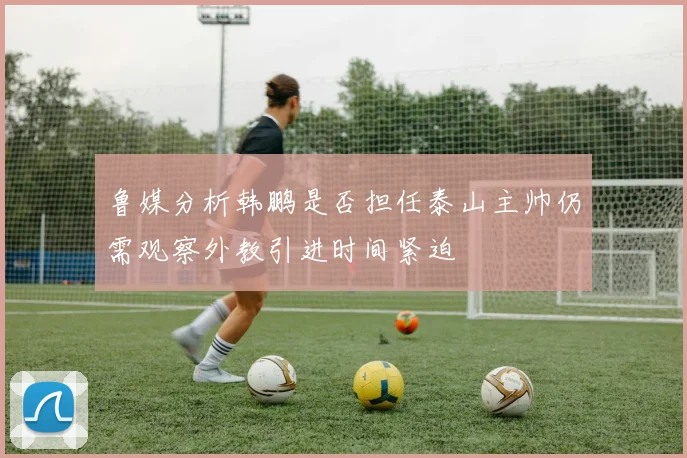 鲁媒分析韩鹏是否担任泰山主帅仍需观察外教引进时间紧迫
