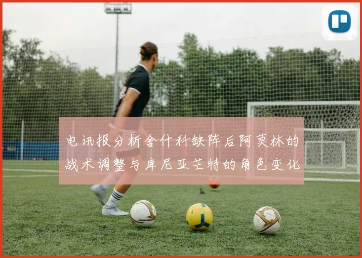 电讯报分析舍什科缺阵后阿莫林的战术调整与库尼亚芒特的角色变化