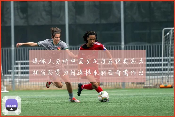 媒体人分析中国女足与菲律宾实力相当孙雯为何选择米利西奇需作出解释