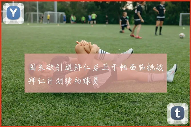 国米欲引进拜仁后卫于帕面临挑战拜仁计划续约球员
