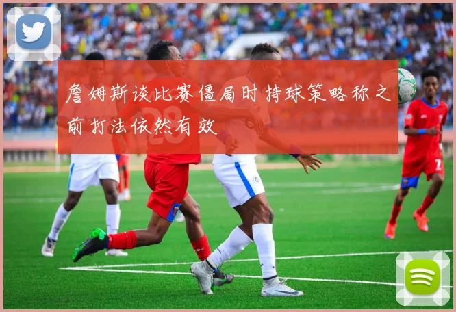 詹姆斯谈比赛僵局时持球策略称之前打法依然有效