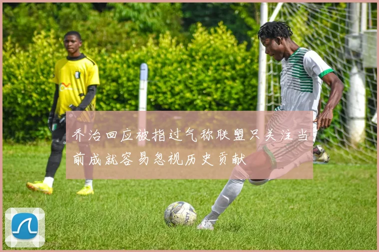 乔治回应被指过气称联盟只关注当前成就容易忽视历史贡献