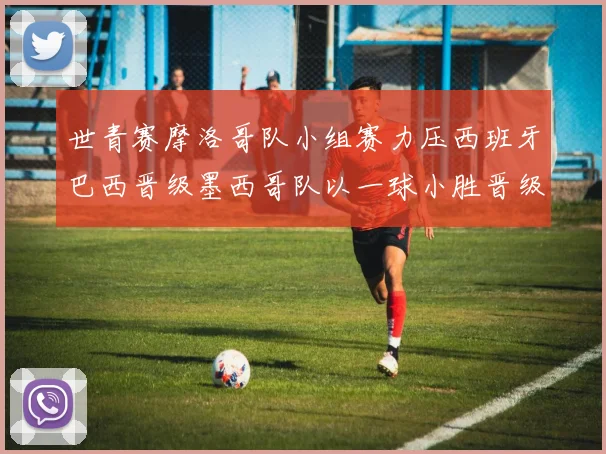 世青赛摩洛哥队小组赛力压西班牙巴西晋级墨西哥队以一球小胜晋级决赛阶段