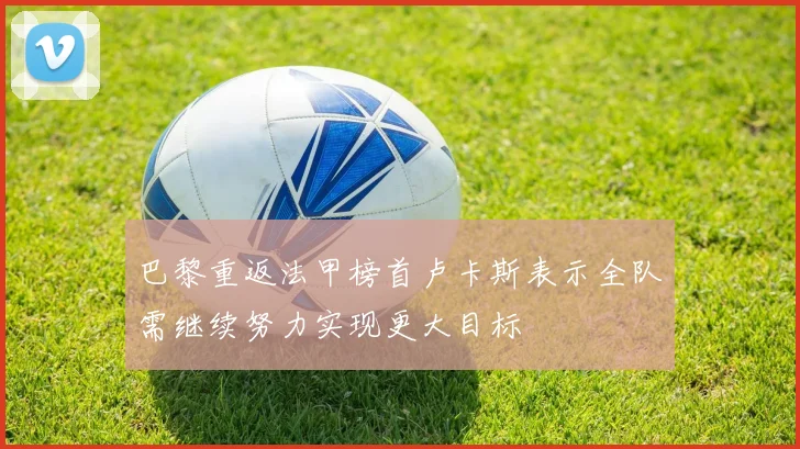 巴黎重返法甲榜首卢卡斯表示全队需继续努力实现更大目标