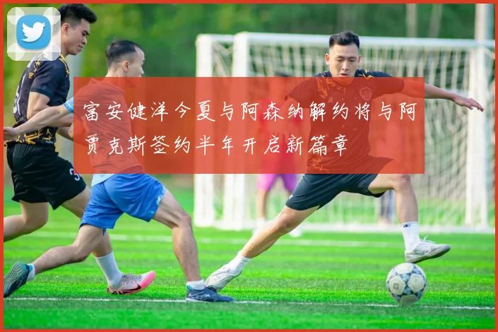 富安健洋今夏与阿森纳解约将与阿贾克斯签约半年开启新篇章