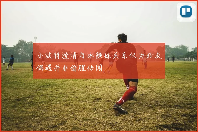 小波特澄清与冰辣妹关系仅为好友偶遇并非偷腥传闻